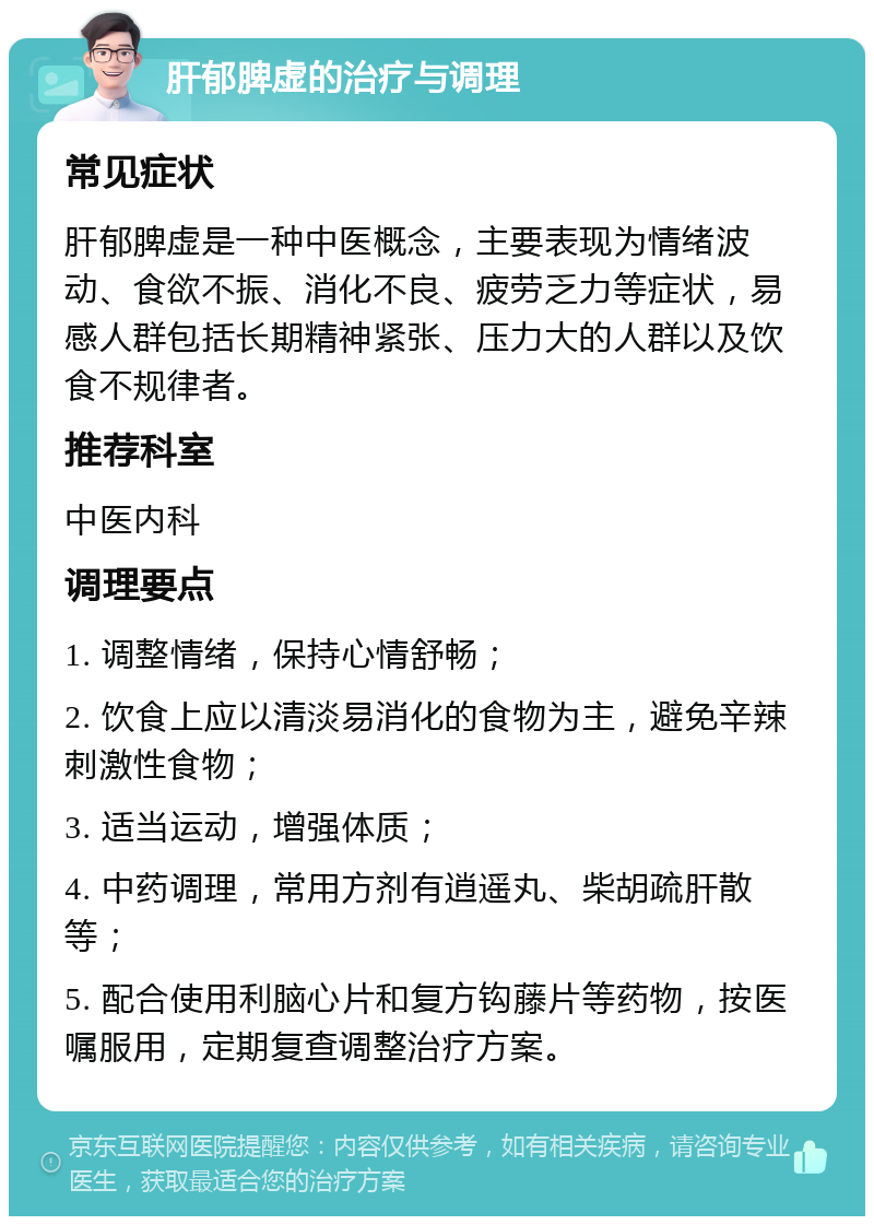 肝郁脾虚的治疗与调理 常见症状 肝郁脾虚是一种中医概念，主要表现为情绪波动、食欲不振、消化不良、疲劳乏力等症状，易感人群包括长期精神紧张、压力大的人群以及饮食不规律者。 推荐科室 中医内科 调理要点 1. 调整情绪，保持心情舒畅； 2. 饮食上应以清淡易消化的食物为主，避免辛辣刺激性食物； 3. 适当运动，增强体质； 4. 中药调理，常用方剂有逍遥丸、柴胡疏肝散等； 5. 配合使用利脑心片和复方钩藤片等药物，按医嘱服用，定期复查调整治疗方案。