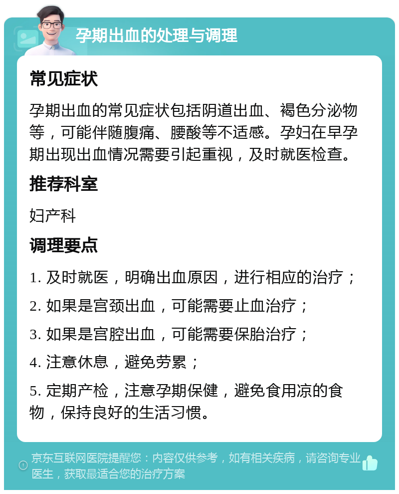 孕期出血的处理与调理 常见症状 孕期出血的常见症状包括阴道出血、褐色分泌物等，可能伴随腹痛、腰酸等不适感。孕妇在早孕期出现出血情况需要引起重视，及时就医检查。 推荐科室 妇产科 调理要点 1. 及时就医，明确出血原因，进行相应的治疗； 2. 如果是宫颈出血，可能需要止血治疗； 3. 如果是宫腔出血，可能需要保胎治疗； 4. 注意休息，避免劳累； 5. 定期产检，注意孕期保健，避免食用凉的食物，保持良好的生活习惯。