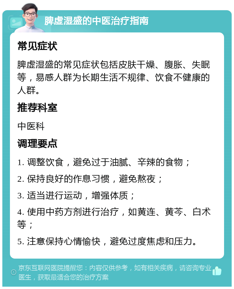 脾虚湿盛的中医治疗指南 常见症状 脾虚湿盛的常见症状包括皮肤干燥、腹胀、失眠等，易感人群为长期生活不规律、饮食不健康的人群。 推荐科室 中医科 调理要点 1. 调整饮食，避免过于油腻、辛辣的食物； 2. 保持良好的作息习惯，避免熬夜； 3. 适当进行运动，增强体质； 4. 使用中药方剂进行治疗，如黄连、黄芩、白术等； 5. 注意保持心情愉快，避免过度焦虑和压力。