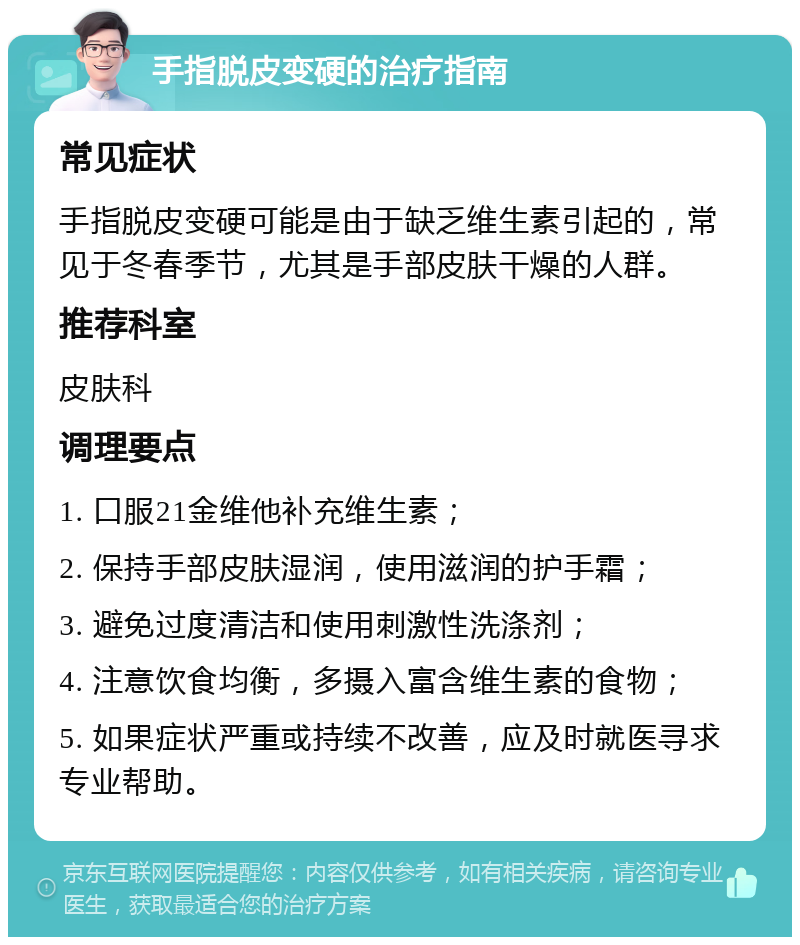 手指脱皮变硬的治疗指南 常见症状 手指脱皮变硬可能是由于缺乏维生素引起的，常见于冬春季节，尤其是手部皮肤干燥的人群。 推荐科室 皮肤科 调理要点 1. 口服21金维他补充维生素； 2. 保持手部皮肤湿润，使用滋润的护手霜； 3. 避免过度清洁和使用刺激性洗涤剂； 4. 注意饮食均衡，多摄入富含维生素的食物； 5. 如果症状严重或持续不改善，应及时就医寻求专业帮助。