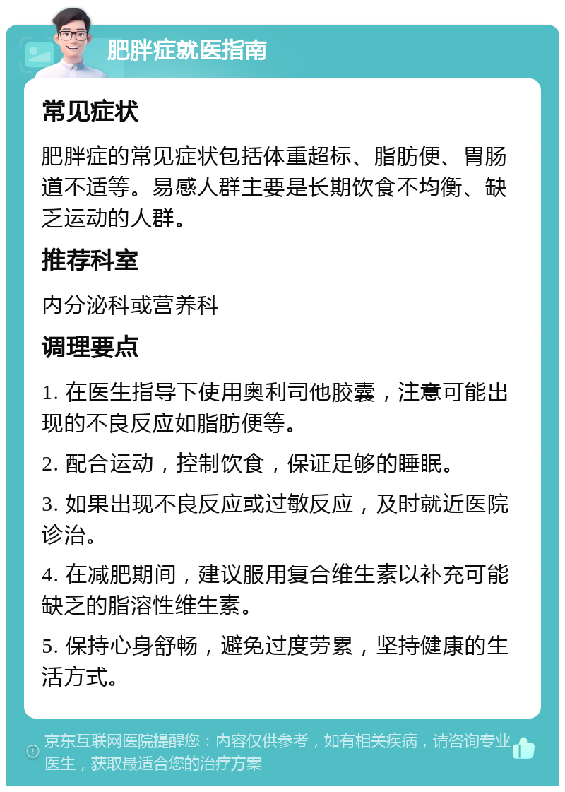 肥胖症就医指南 常见症状 肥胖症的常见症状包括体重超标、脂肪便、胃肠道不适等。易感人群主要是长期饮食不均衡、缺乏运动的人群。 推荐科室 内分泌科或营养科 调理要点 1. 在医生指导下使用奥利司他胶囊，注意可能出现的不良反应如脂肪便等。 2. 配合运动，控制饮食，保证足够的睡眠。 3. 如果出现不良反应或过敏反应，及时就近医院诊治。 4. 在减肥期间，建议服用复合维生素以补充可能缺乏的脂溶性维生素。 5. 保持心身舒畅，避免过度劳累，坚持健康的生活方式。