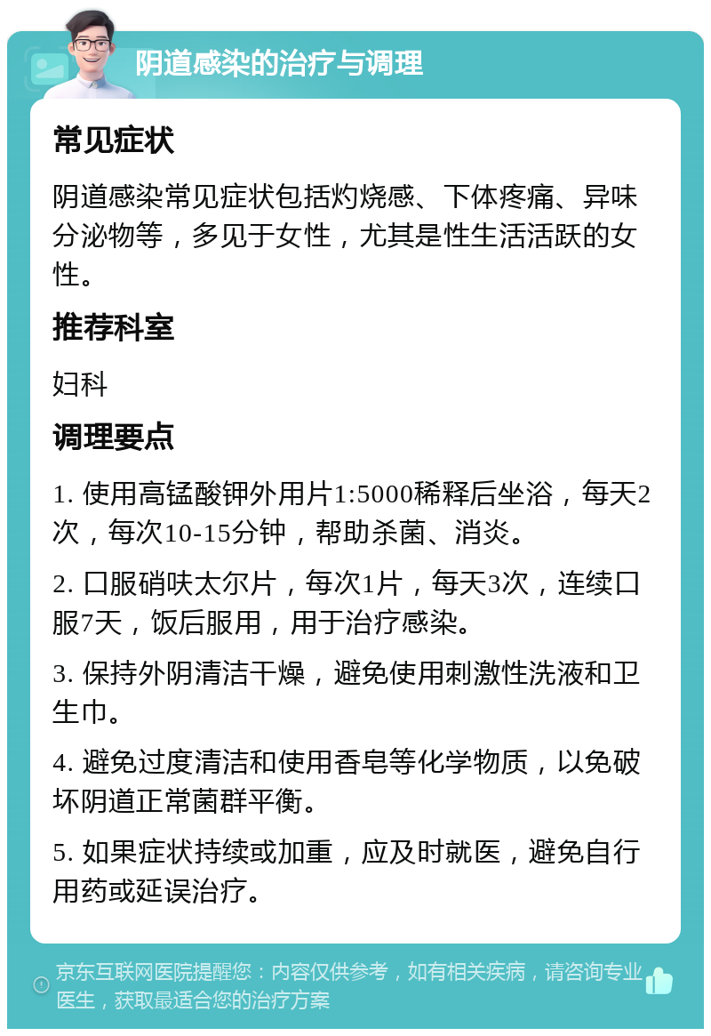 阴道感染的治疗与调理 常见症状 阴道感染常见症状包括灼烧感、下体疼痛、异味分泌物等，多见于女性，尤其是性生活活跃的女性。 推荐科室 妇科 调理要点 1. 使用高锰酸钾外用片1:5000稀释后坐浴，每天2次，每次10-15分钟，帮助杀菌、消炎。 2. 口服硝呋太尔片，每次1片，每天3次，连续口服7天，饭后服用，用于治疗感染。 3. 保持外阴清洁干燥，避免使用刺激性洗液和卫生巾。 4. 避免过度清洁和使用香皂等化学物质，以免破坏阴道正常菌群平衡。 5. 如果症状持续或加重，应及时就医，避免自行用药或延误治疗。