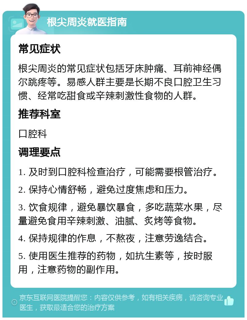 根尖周炎就医指南 常见症状 根尖周炎的常见症状包括牙床肿痛、耳前神经偶尔跳疼等。易感人群主要是长期不良口腔卫生习惯、经常吃甜食或辛辣刺激性食物的人群。 推荐科室 口腔科 调理要点 1. 及时到口腔科检查治疗，可能需要根管治疗。 2. 保持心情舒畅，避免过度焦虑和压力。 3. 饮食规律，避免暴饮暴食，多吃蔬菜水果，尽量避免食用辛辣刺激、油腻、炙烤等食物。 4. 保持规律的作息，不熬夜，注意劳逸结合。 5. 使用医生推荐的药物，如抗生素等，按时服用，注意药物的副作用。