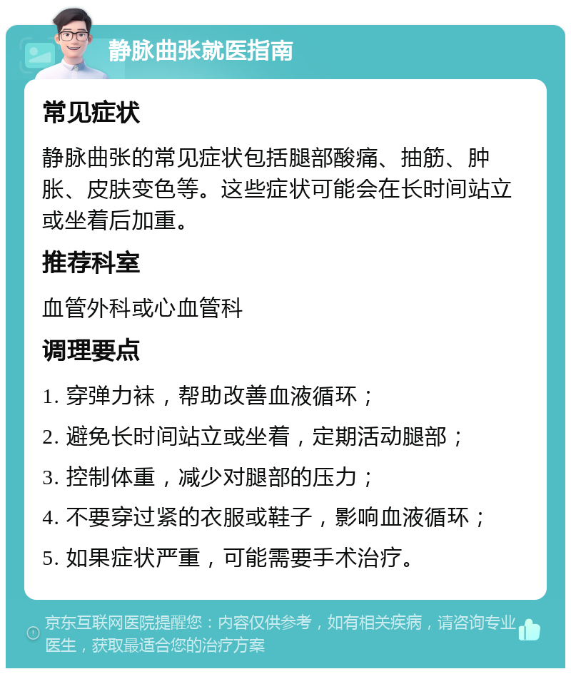 静脉曲张就医指南 常见症状 静脉曲张的常见症状包括腿部酸痛、抽筋、肿胀、皮肤变色等。这些症状可能会在长时间站立或坐着后加重。 推荐科室 血管外科或心血管科 调理要点 1. 穿弹力袜，帮助改善血液循环； 2. 避免长时间站立或坐着，定期活动腿部； 3. 控制体重，减少对腿部的压力； 4. 不要穿过紧的衣服或鞋子，影响血液循环； 5. 如果症状严重，可能需要手术治疗。