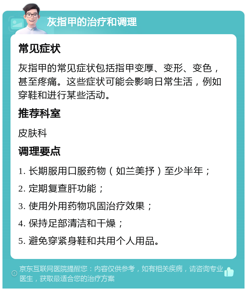 灰指甲的治疗和调理 常见症状 灰指甲的常见症状包括指甲变厚、变形、变色，甚至疼痛。这些症状可能会影响日常生活，例如穿鞋和进行某些活动。 推荐科室 皮肤科 调理要点 1. 长期服用口服药物（如兰美抒）至少半年； 2. 定期复查肝功能； 3. 使用外用药物巩固治疗效果； 4. 保持足部清洁和干燥； 5. 避免穿紧身鞋和共用个人用品。