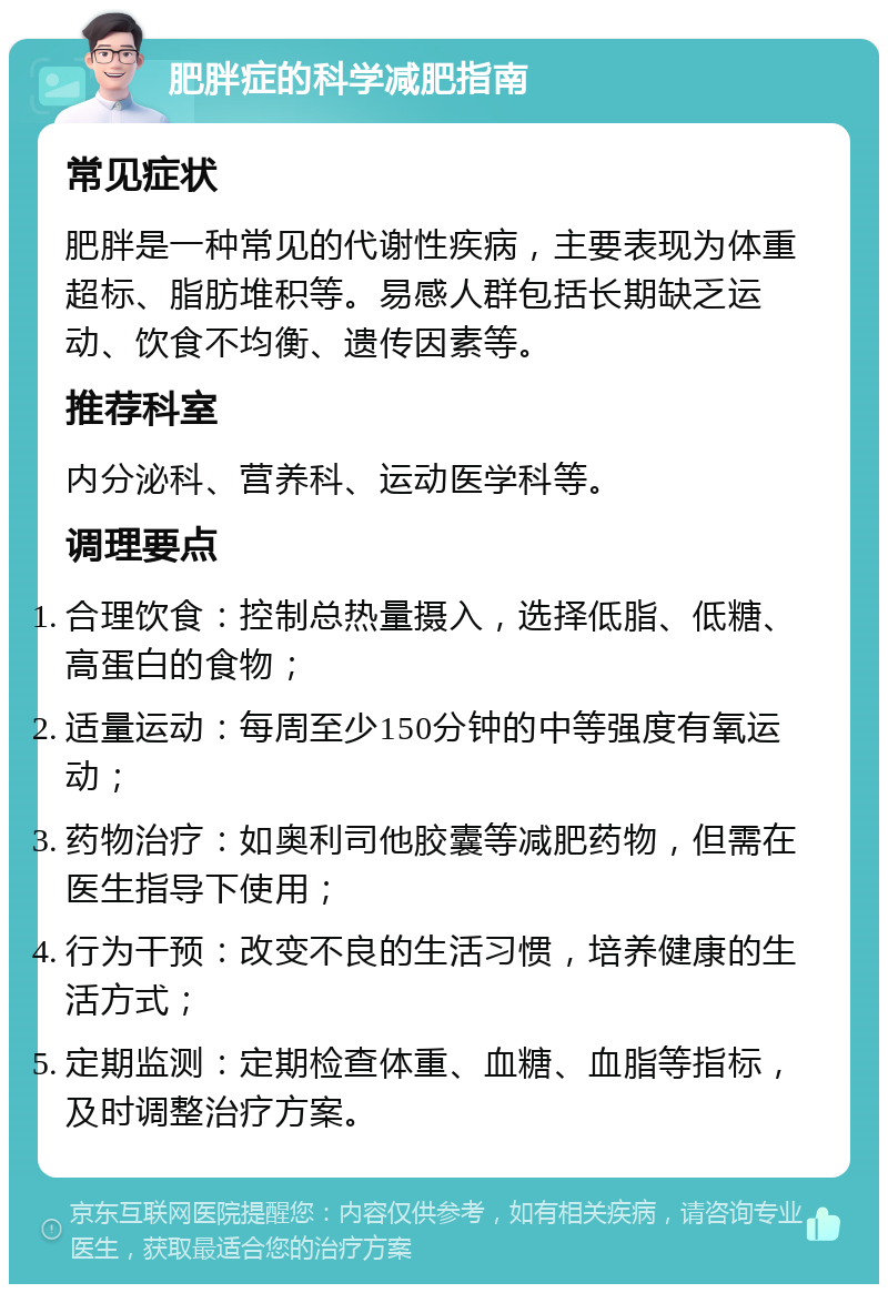 肥胖症的科学减肥指南 常见症状 肥胖是一种常见的代谢性疾病，主要表现为体重超标、脂肪堆积等。易感人群包括长期缺乏运动、饮食不均衡、遗传因素等。 推荐科室 内分泌科、营养科、运动医学科等。 调理要点 合理饮食：控制总热量摄入，选择低脂、低糖、高蛋白的食物； 适量运动：每周至少150分钟的中等强度有氧运动； 药物治疗：如奥利司他胶囊等减肥药物，但需在医生指导下使用； 行为干预：改变不良的生活习惯，培养健康的生活方式； 定期监测：定期检查体重、血糖、血脂等指标，及时调整治疗方案。