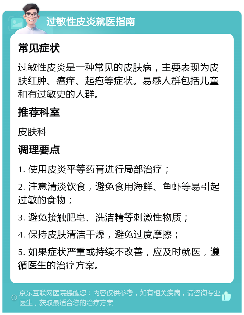 过敏性皮炎就医指南 常见症状 过敏性皮炎是一种常见的皮肤病，主要表现为皮肤红肿、瘙痒、起疱等症状。易感人群包括儿童和有过敏史的人群。 推荐科室 皮肤科 调理要点 1. 使用皮炎平等药膏进行局部治疗； 2. 注意清淡饮食，避免食用海鲜、鱼虾等易引起过敏的食物； 3. 避免接触肥皂、洗洁精等刺激性物质； 4. 保持皮肤清洁干燥，避免过度摩擦； 5. 如果症状严重或持续不改善，应及时就医，遵循医生的治疗方案。