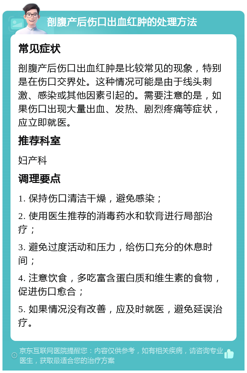 剖腹产后伤口出血红肿的处理方法 常见症状 剖腹产后伤口出血红肿是比较常见的现象，特别是在伤口交界处。这种情况可能是由于线头刺激、感染或其他因素引起的。需要注意的是，如果伤口出现大量出血、发热、剧烈疼痛等症状，应立即就医。 推荐科室 妇产科 调理要点 1. 保持伤口清洁干燥，避免感染； 2. 使用医生推荐的消毒药水和软膏进行局部治疗； 3. 避免过度活动和压力，给伤口充分的休息时间； 4. 注意饮食，多吃富含蛋白质和维生素的食物，促进伤口愈合； 5. 如果情况没有改善，应及时就医，避免延误治疗。