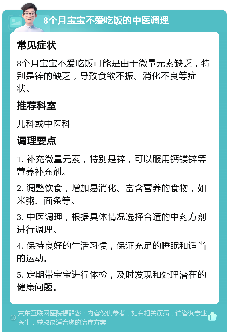 8个月宝宝不爱吃饭的中医调理 常见症状 8个月宝宝不爱吃饭可能是由于微量元素缺乏，特别是锌的缺乏，导致食欲不振、消化不良等症状。 推荐科室 儿科或中医科 调理要点 1. 补充微量元素，特别是锌，可以服用钙镁锌等营养补充剂。 2. 调整饮食，增加易消化、富含营养的食物，如米粥、面条等。 3. 中医调理，根据具体情况选择合适的中药方剂进行调理。 4. 保持良好的生活习惯，保证充足的睡眠和适当的运动。 5. 定期带宝宝进行体检，及时发现和处理潜在的健康问题。