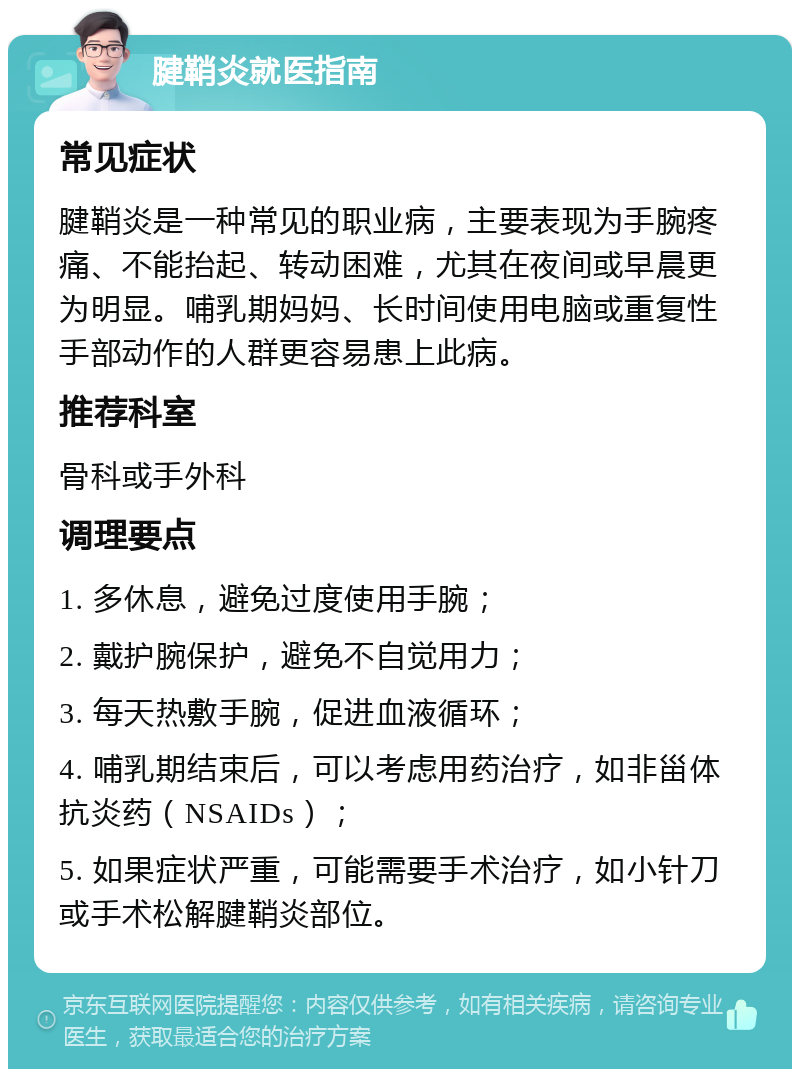 腱鞘炎就医指南 常见症状 腱鞘炎是一种常见的职业病，主要表现为手腕疼痛、不能抬起、转动困难，尤其在夜间或早晨更为明显。哺乳期妈妈、长时间使用电脑或重复性手部动作的人群更容易患上此病。 推荐科室 骨科或手外科 调理要点 1. 多休息，避免过度使用手腕； 2. 戴护腕保护，避免不自觉用力； 3. 每天热敷手腕，促进血液循环； 4. 哺乳期结束后，可以考虑用药治疗，如非甾体抗炎药（NSAIDs）； 5. 如果症状严重，可能需要手术治疗，如小针刀或手术松解腱鞘炎部位。