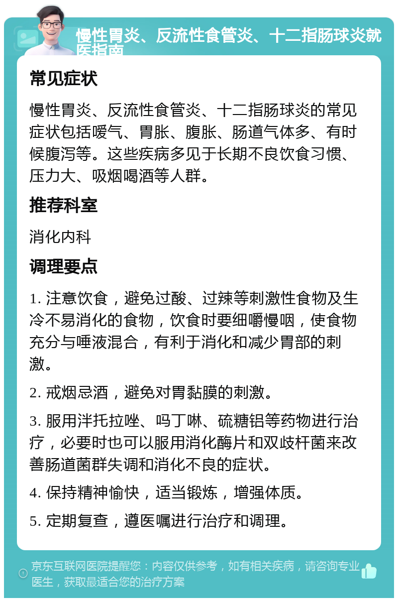 慢性胃炎、反流性食管炎、十二指肠球炎就医指南 常见症状 慢性胃炎、反流性食管炎、十二指肠球炎的常见症状包括嗳气、胃胀、腹胀、肠道气体多、有时候腹泻等。这些疾病多见于长期不良饮食习惯、压力大、吸烟喝酒等人群。 推荐科室 消化内科 调理要点 1. 注意饮食，避免过酸、过辣等刺激性食物及生冷不易消化的食物，饮食时要细嚼慢咽，使食物充分与唾液混合，有利于消化和减少胃部的刺激。 2. 戒烟忌酒，避免对胃黏膜的刺激。 3. 服用泮托拉唑、吗丁啉、硫糖铝等药物进行治疗，必要时也可以服用消化酶片和双歧杆菌来改善肠道菌群失调和消化不良的症状。 4. 保持精神愉快，适当锻炼，增强体质。 5. 定期复查，遵医嘱进行治疗和调理。