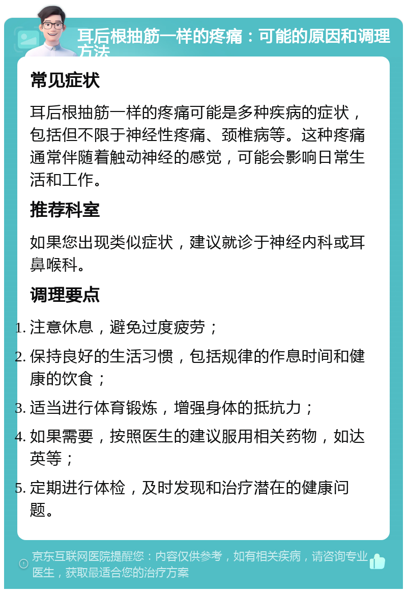 耳后根抽筋一样的疼痛：可能的原因和调理方法 常见症状 耳后根抽筋一样的疼痛可能是多种疾病的症状，包括但不限于神经性疼痛、颈椎病等。这种疼痛通常伴随着触动神经的感觉，可能会影响日常生活和工作。 推荐科室 如果您出现类似症状，建议就诊于神经内科或耳鼻喉科。 调理要点 注意休息，避免过度疲劳； 保持良好的生活习惯，包括规律的作息时间和健康的饮食； 适当进行体育锻炼，增强身体的抵抗力； 如果需要，按照医生的建议服用相关药物，如达英等； 定期进行体检，及时发现和治疗潜在的健康问题。