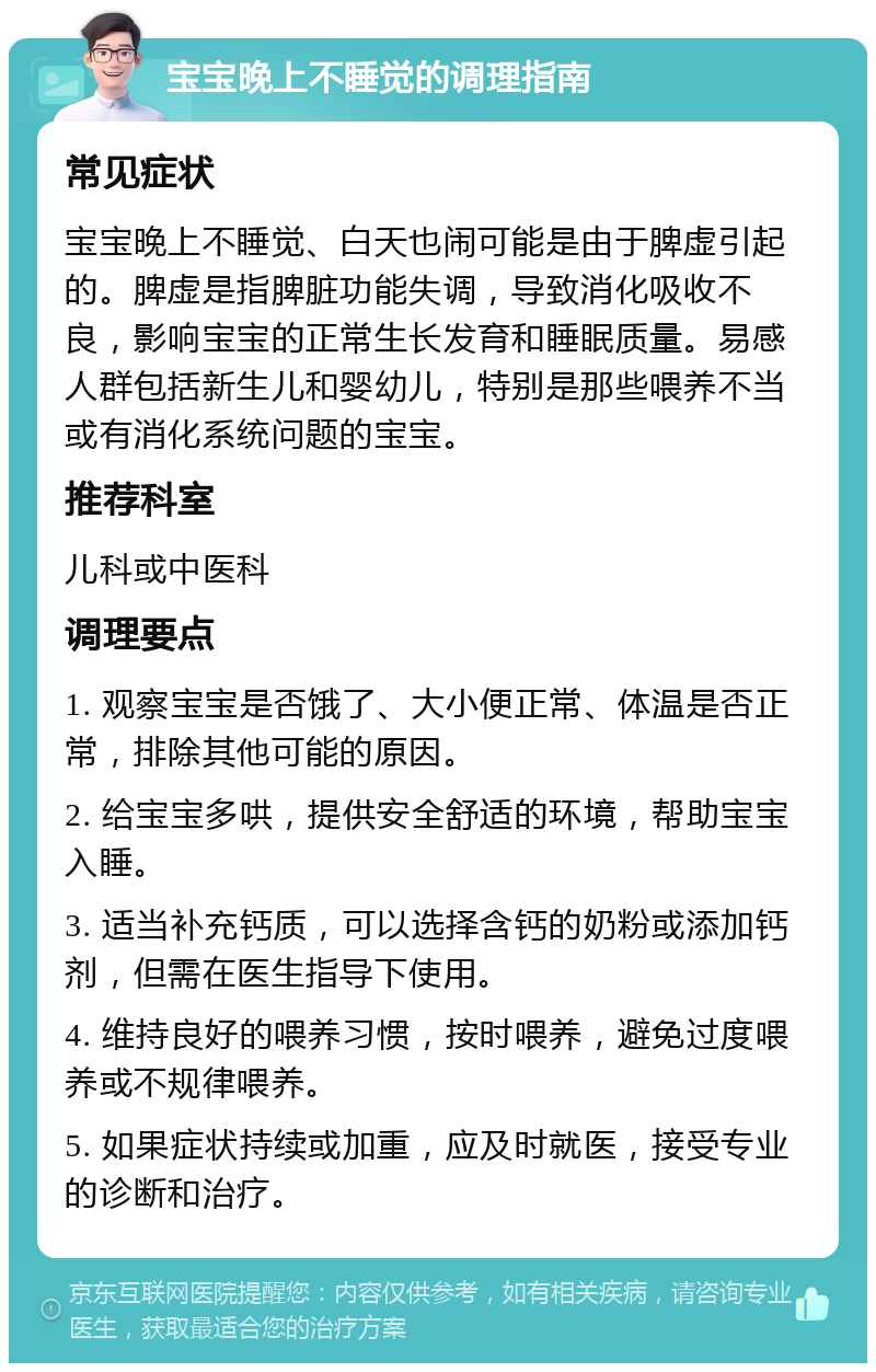 宝宝晚上不睡觉的调理指南 常见症状 宝宝晚上不睡觉、白天也闹可能是由于脾虚引起的。脾虚是指脾脏功能失调，导致消化吸收不良，影响宝宝的正常生长发育和睡眠质量。易感人群包括新生儿和婴幼儿，特别是那些喂养不当或有消化系统问题的宝宝。 推荐科室 儿科或中医科 调理要点 1. 观察宝宝是否饿了、大小便正常、体温是否正常，排除其他可能的原因。 2. 给宝宝多哄，提供安全舒适的环境，帮助宝宝入睡。 3. 适当补充钙质，可以选择含钙的奶粉或添加钙剂，但需在医生指导下使用。 4. 维持良好的喂养习惯，按时喂养，避免过度喂养或不规律喂养。 5. 如果症状持续或加重，应及时就医，接受专业的诊断和治疗。