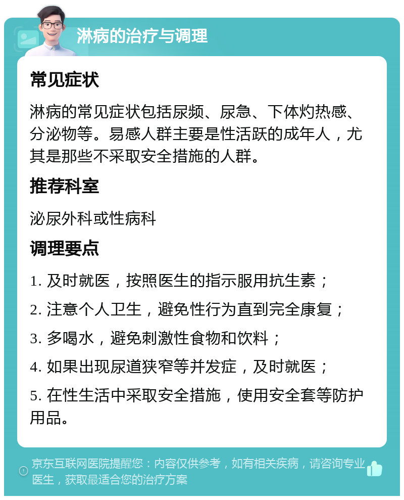 淋病的治疗与调理 常见症状 淋病的常见症状包括尿频、尿急、下体灼热感、分泌物等。易感人群主要是性活跃的成年人，尤其是那些不采取安全措施的人群。 推荐科室 泌尿外科或性病科 调理要点 1. 及时就医，按照医生的指示服用抗生素； 2. 注意个人卫生，避免性行为直到完全康复； 3. 多喝水，避免刺激性食物和饮料； 4. 如果出现尿道狭窄等并发症，及时就医； 5. 在性生活中采取安全措施，使用安全套等防护用品。