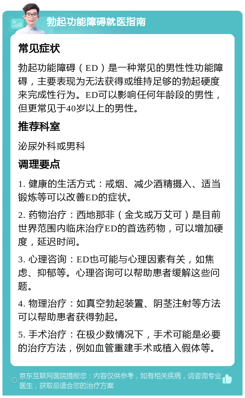 勃起功能障碍就医指南 常见症状 勃起功能障碍（ED）是一种常见的男性性功能障碍，主要表现为无法获得或维持足够的勃起硬度来完成性行为。ED可以影响任何年龄段的男性，但更常见于40岁以上的男性。 推荐科室 泌尿外科或男科 调理要点 1. 健康的生活方式：戒烟、减少酒精摄入、适当锻炼等可以改善ED的症状。 2. 药物治疗：西地那非（金戈或万艾可）是目前世界范围内临床治疗ED的首选药物，可以增加硬度，延迟时间。 3. 心理咨询：ED也可能与心理因素有关，如焦虑、抑郁等。心理咨询可以帮助患者缓解这些问题。 4. 物理治疗：如真空勃起装置、阴茎注射等方法可以帮助患者获得勃起。 5. 手术治疗：在极少数情况下，手术可能是必要的治疗方法，例如血管重建手术或植入假体等。