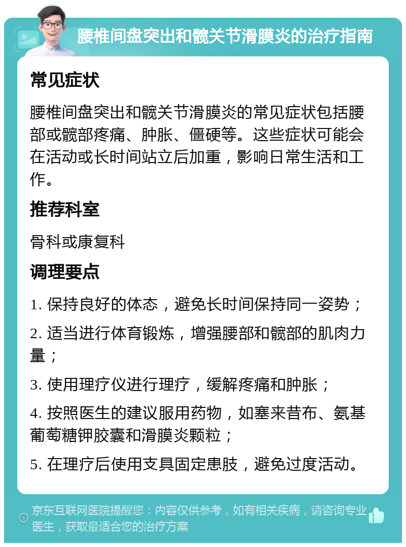 腰椎间盘突出和髋关节滑膜炎的治疗指南 常见症状 腰椎间盘突出和髋关节滑膜炎的常见症状包括腰部或髋部疼痛、肿胀、僵硬等。这些症状可能会在活动或长时间站立后加重，影响日常生活和工作。 推荐科室 骨科或康复科 调理要点 1. 保持良好的体态，避免长时间保持同一姿势； 2. 适当进行体育锻炼，增强腰部和髋部的肌肉力量； 3. 使用理疗仪进行理疗，缓解疼痛和肿胀； 4. 按照医生的建议服用药物，如塞来昔布、氨基葡萄糖钾胶囊和滑膜炎颗粒； 5. 在理疗后使用支具固定患肢，避免过度活动。