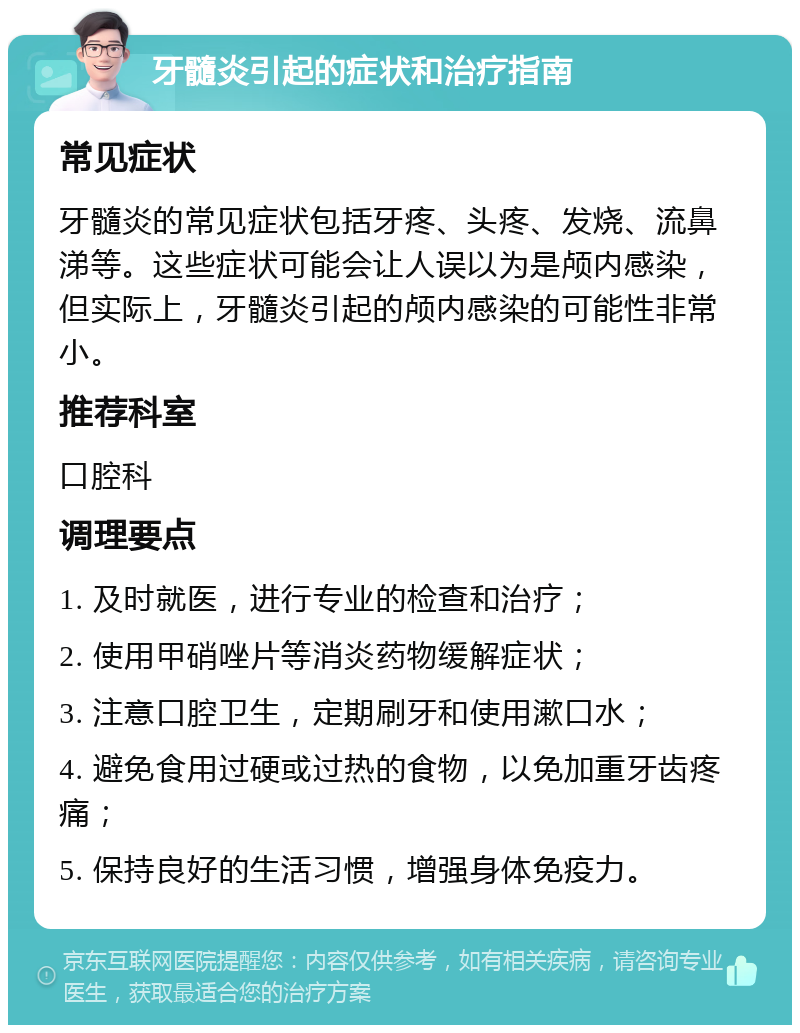 牙髓炎引起的症状和治疗指南 常见症状 牙髓炎的常见症状包括牙疼、头疼、发烧、流鼻涕等。这些症状可能会让人误以为是颅内感染，但实际上，牙髓炎引起的颅内感染的可能性非常小。 推荐科室 口腔科 调理要点 1. 及时就医，进行专业的检查和治疗； 2. 使用甲硝唑片等消炎药物缓解症状； 3. 注意口腔卫生，定期刷牙和使用漱口水； 4. 避免食用过硬或过热的食物，以免加重牙齿疼痛； 5. 保持良好的生活习惯，增强身体免疫力。