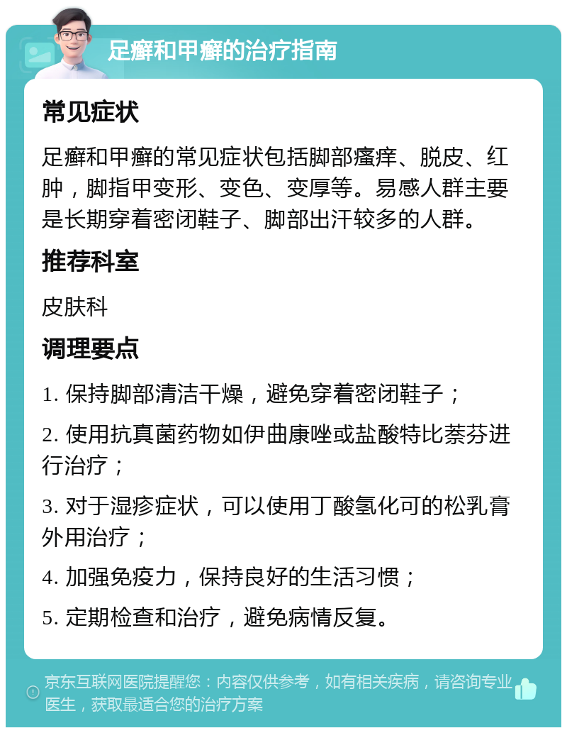 足癣和甲癣的治疗指南 常见症状 足癣和甲癣的常见症状包括脚部瘙痒、脱皮、红肿，脚指甲变形、变色、变厚等。易感人群主要是长期穿着密闭鞋子、脚部出汗较多的人群。 推荐科室 皮肤科 调理要点 1. 保持脚部清洁干燥，避免穿着密闭鞋子； 2. 使用抗真菌药物如伊曲康唑或盐酸特比萘芬进行治疗； 3. 对于湿疹症状，可以使用丁酸氢化可的松乳膏外用治疗； 4. 加强免疫力，保持良好的生活习惯； 5. 定期检查和治疗，避免病情反复。