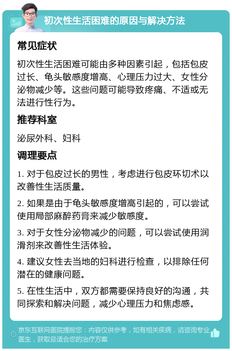 初次性生活困难的原因与解决方法 常见症状 初次性生活困难可能由多种因素引起，包括包皮过长、龟头敏感度增高、心理压力过大、女性分泌物减少等。这些问题可能导致疼痛、不适或无法进行性行为。 推荐科室 泌尿外科、妇科 调理要点 1. 对于包皮过长的男性，考虑进行包皮环切术以改善性生活质量。 2. 如果是由于龟头敏感度增高引起的，可以尝试使用局部麻醉药膏来减少敏感度。 3. 对于女性分泌物减少的问题，可以尝试使用润滑剂来改善性生活体验。 4. 建议女性去当地的妇科进行检查，以排除任何潜在的健康问题。 5. 在性生活中，双方都需要保持良好的沟通，共同探索和解决问题，减少心理压力和焦虑感。