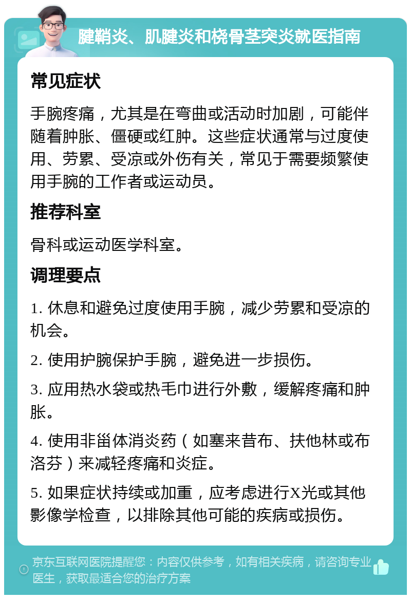 腱鞘炎、肌腱炎和桡骨茎突炎就医指南 常见症状 手腕疼痛，尤其是在弯曲或活动时加剧，可能伴随着肿胀、僵硬或红肿。这些症状通常与过度使用、劳累、受凉或外伤有关，常见于需要频繁使用手腕的工作者或运动员。 推荐科室 骨科或运动医学科室。 调理要点 1. 休息和避免过度使用手腕，减少劳累和受凉的机会。 2. 使用护腕保护手腕，避免进一步损伤。 3. 应用热水袋或热毛巾进行外敷，缓解疼痛和肿胀。 4. 使用非甾体消炎药（如塞来昔布、扶他林或布洛芬）来减轻疼痛和炎症。 5. 如果症状持续或加重，应考虑进行X光或其他影像学检查，以排除其他可能的疾病或损伤。