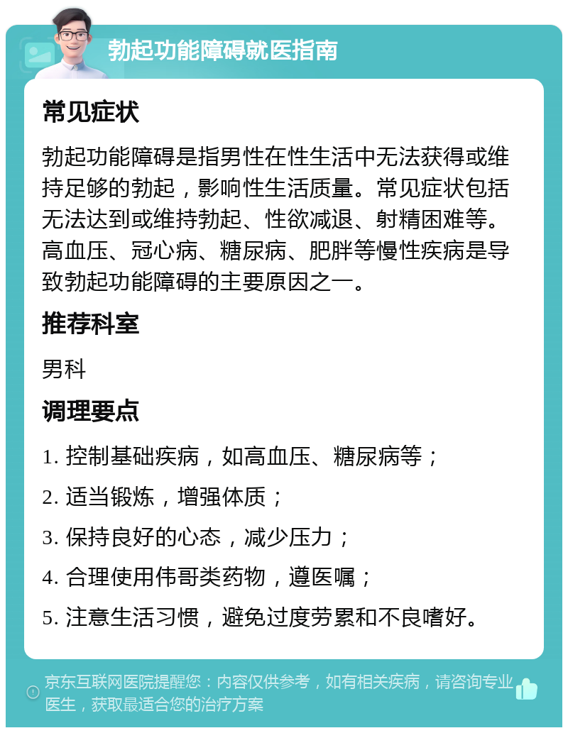 勃起功能障碍就医指南 常见症状 勃起功能障碍是指男性在性生活中无法获得或维持足够的勃起，影响性生活质量。常见症状包括无法达到或维持勃起、性欲减退、射精困难等。高血压、冠心病、糖尿病、肥胖等慢性疾病是导致勃起功能障碍的主要原因之一。 推荐科室 男科 调理要点 1. 控制基础疾病，如高血压、糖尿病等； 2. 适当锻炼，增强体质； 3. 保持良好的心态，减少压力； 4. 合理使用伟哥类药物，遵医嘱； 5. 注意生活习惯，避免过度劳累和不良嗜好。