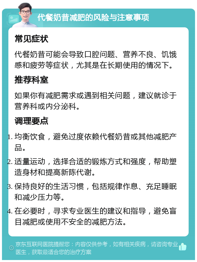 代餐奶昔减肥的风险与注意事项 常见症状 代餐奶昔可能会导致口腔问题、营养不良、饥饿感和疲劳等症状，尤其是在长期使用的情况下。 推荐科室 如果你有减肥需求或遇到相关问题，建议就诊于营养科或内分泌科。 调理要点 均衡饮食，避免过度依赖代餐奶昔或其他减肥产品。 适量运动，选择合适的锻炼方式和强度，帮助塑造身材和提高新陈代谢。 保持良好的生活习惯，包括规律作息、充足睡眠和减少压力等。 在必要时，寻求专业医生的建议和指导，避免盲目减肥或使用不安全的减肥方法。