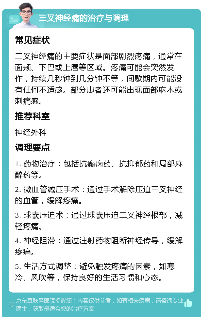 三叉神经痛的治疗与调理 常见症状 三叉神经痛的主要症状是面部剧烈疼痛，通常在面颊、下巴或上唇等区域。疼痛可能会突然发作，持续几秒钟到几分钟不等，间歇期内可能没有任何不适感。部分患者还可能出现面部麻木或刺痛感。 推荐科室 神经外科 调理要点 1. 药物治疗：包括抗癫痫药、抗抑郁药和局部麻醉药等。 2. 微血管减压手术：通过手术解除压迫三叉神经的血管，缓解疼痛。 3. 球囊压迫术：通过球囊压迫三叉神经根部，减轻疼痛。 4. 神经阻滞：通过注射药物阻断神经传导，缓解疼痛。 5. 生活方式调整：避免触发疼痛的因素，如寒冷、风吹等，保持良好的生活习惯和心态。