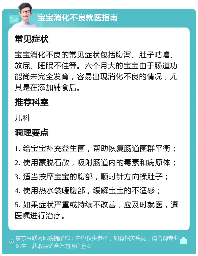 宝宝消化不良就医指南 常见症状 宝宝消化不良的常见症状包括腹泻、肚子咕噜、放屁、睡眠不佳等。六个月大的宝宝由于肠道功能尚未完全发育，容易出现消化不良的情况，尤其是在添加辅食后。 推荐科室 儿科 调理要点 1. 给宝宝补充益生菌，帮助恢复肠道菌群平衡； 2. 使用蒙脱石散，吸附肠道内的毒素和病原体； 3. 适当按摩宝宝的腹部，顺时针方向揉肚子； 4. 使用热水袋暖腹部，缓解宝宝的不适感； 5. 如果症状严重或持续不改善，应及时就医，遵医嘱进行治疗。