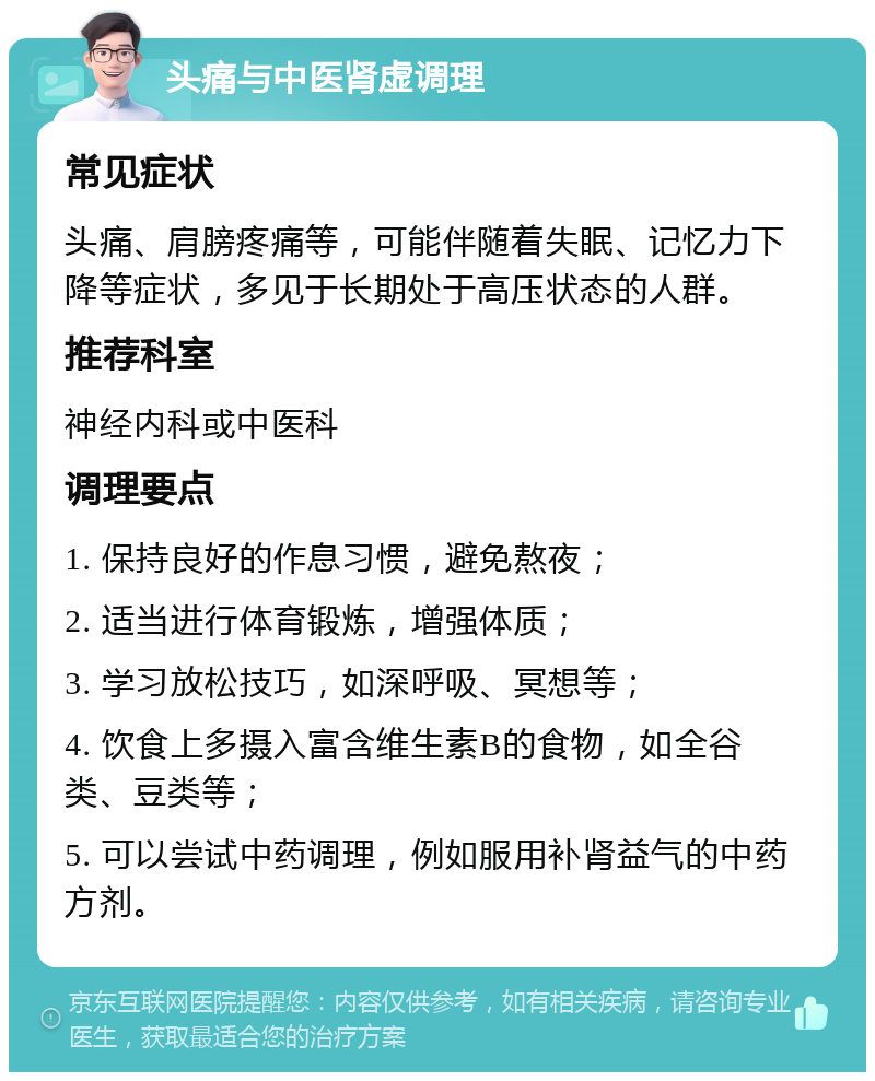 头痛与中医肾虚调理 常见症状 头痛、肩膀疼痛等，可能伴随着失眠、记忆力下降等症状，多见于长期处于高压状态的人群。 推荐科室 神经内科或中医科 调理要点 1. 保持良好的作息习惯，避免熬夜； 2. 适当进行体育锻炼，增强体质； 3. 学习放松技巧，如深呼吸、冥想等； 4. 饮食上多摄入富含维生素B的食物，如全谷类、豆类等； 5. 可以尝试中药调理，例如服用补肾益气的中药方剂。