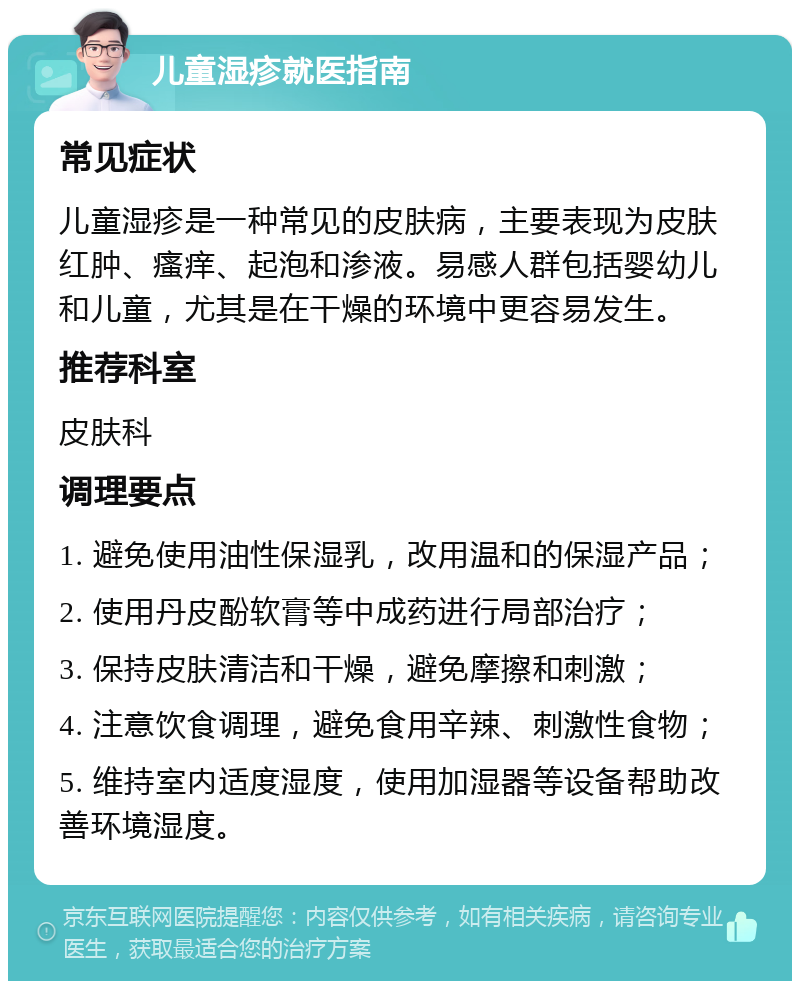 儿童湿疹就医指南 常见症状 儿童湿疹是一种常见的皮肤病，主要表现为皮肤红肿、瘙痒、起泡和渗液。易感人群包括婴幼儿和儿童，尤其是在干燥的环境中更容易发生。 推荐科室 皮肤科 调理要点 1. 避免使用油性保湿乳，改用温和的保湿产品； 2. 使用丹皮酚软膏等中成药进行局部治疗； 3. 保持皮肤清洁和干燥，避免摩擦和刺激； 4. 注意饮食调理，避免食用辛辣、刺激性食物； 5. 维持室内适度湿度，使用加湿器等设备帮助改善环境湿度。