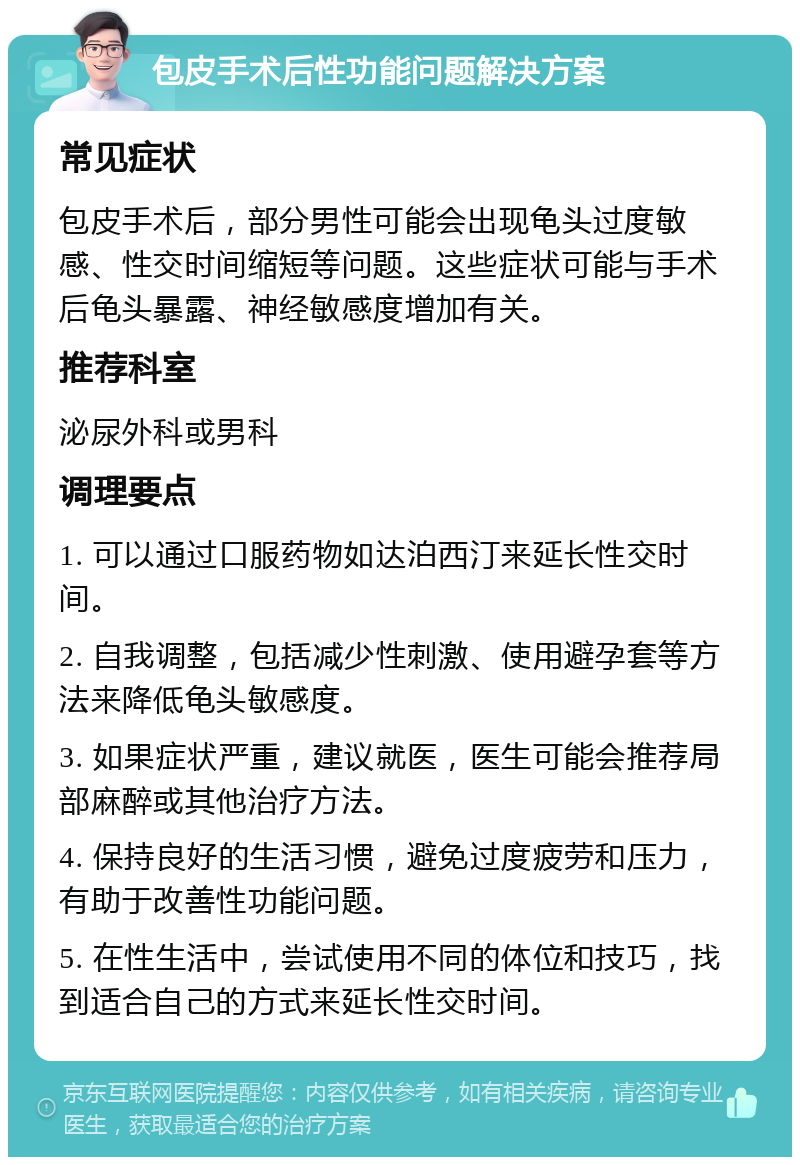 包皮手术后性功能问题解决方案 常见症状 包皮手术后，部分男性可能会出现龟头过度敏感、性交时间缩短等问题。这些症状可能与手术后龟头暴露、神经敏感度增加有关。 推荐科室 泌尿外科或男科 调理要点 1. 可以通过口服药物如达泊西汀来延长性交时间。 2. 自我调整，包括减少性刺激、使用避孕套等方法来降低龟头敏感度。 3. 如果症状严重，建议就医，医生可能会推荐局部麻醉或其他治疗方法。 4. 保持良好的生活习惯，避免过度疲劳和压力，有助于改善性功能问题。 5. 在性生活中，尝试使用不同的体位和技巧，找到适合自己的方式来延长性交时间。