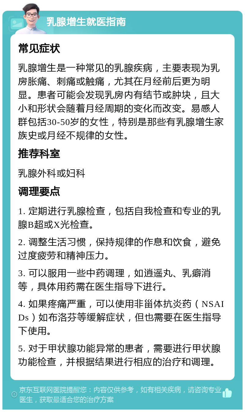 乳腺增生就医指南 常见症状 乳腺增生是一种常见的乳腺疾病，主要表现为乳房胀痛、刺痛或触痛，尤其在月经前后更为明显。患者可能会发现乳房内有结节或肿块，且大小和形状会随着月经周期的变化而改变。易感人群包括30-50岁的女性，特别是那些有乳腺增生家族史或月经不规律的女性。 推荐科室 乳腺外科或妇科 调理要点 1. 定期进行乳腺检查，包括自我检查和专业的乳腺B超或X光检查。 2. 调整生活习惯，保持规律的作息和饮食，避免过度疲劳和精神压力。 3. 可以服用一些中药调理，如逍遥丸、乳癖消等，具体用药需在医生指导下进行。 4. 如果疼痛严重，可以使用非甾体抗炎药（NSAIDs）如布洛芬等缓解症状，但也需要在医生指导下使用。 5. 对于甲状腺功能异常的患者，需要进行甲状腺功能检查，并根据结果进行相应的治疗和调理。