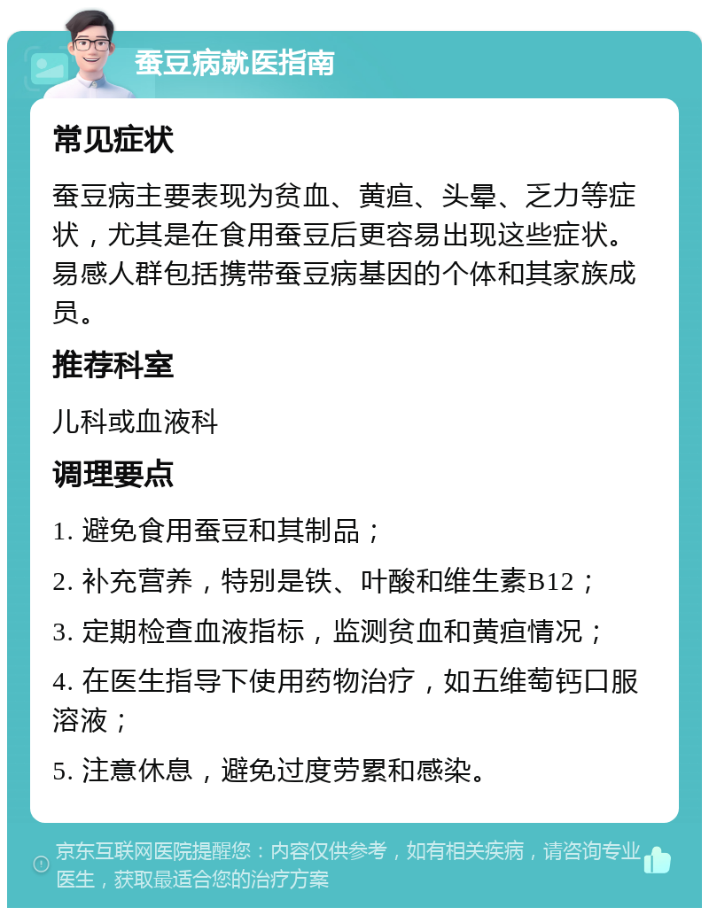 蚕豆病就医指南 常见症状 蚕豆病主要表现为贫血、黄疸、头晕、乏力等症状，尤其是在食用蚕豆后更容易出现这些症状。易感人群包括携带蚕豆病基因的个体和其家族成员。 推荐科室 儿科或血液科 调理要点 1. 避免食用蚕豆和其制品； 2. 补充营养，特别是铁、叶酸和维生素B12； 3. 定期检查血液指标，监测贫血和黄疸情况； 4. 在医生指导下使用药物治疗，如五维萄钙口服溶液； 5. 注意休息，避免过度劳累和感染。