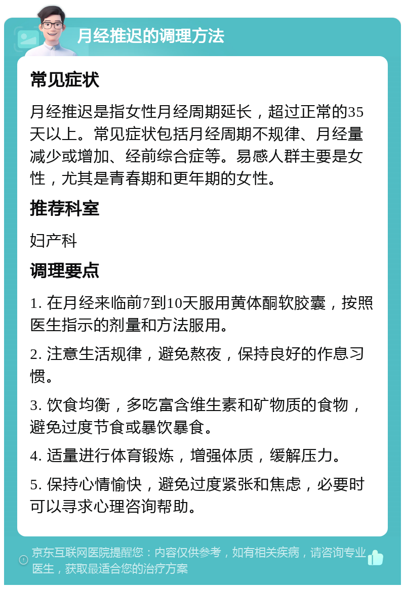 月经推迟的调理方法 常见症状 月经推迟是指女性月经周期延长，超过正常的35天以上。常见症状包括月经周期不规律、月经量减少或增加、经前综合症等。易感人群主要是女性，尤其是青春期和更年期的女性。 推荐科室 妇产科 调理要点 1. 在月经来临前7到10天服用黄体酮软胶囊，按照医生指示的剂量和方法服用。 2. 注意生活规律，避免熬夜，保持良好的作息习惯。 3. 饮食均衡，多吃富含维生素和矿物质的食物，避免过度节食或暴饮暴食。 4. 适量进行体育锻炼，增强体质，缓解压力。 5. 保持心情愉快，避免过度紧张和焦虑，必要时可以寻求心理咨询帮助。