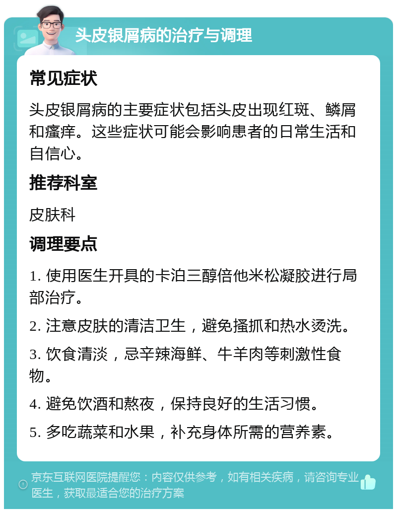 头皮银屑病的治疗与调理 常见症状 头皮银屑病的主要症状包括头皮出现红斑、鳞屑和瘙痒。这些症状可能会影响患者的日常生活和自信心。 推荐科室 皮肤科 调理要点 1. 使用医生开具的卡泊三醇倍他米松凝胶进行局部治疗。 2. 注意皮肤的清洁卫生，避免搔抓和热水烫洗。 3. 饮食清淡，忌辛辣海鲜、牛羊肉等刺激性食物。 4. 避免饮酒和熬夜，保持良好的生活习惯。 5. 多吃蔬菜和水果，补充身体所需的营养素。