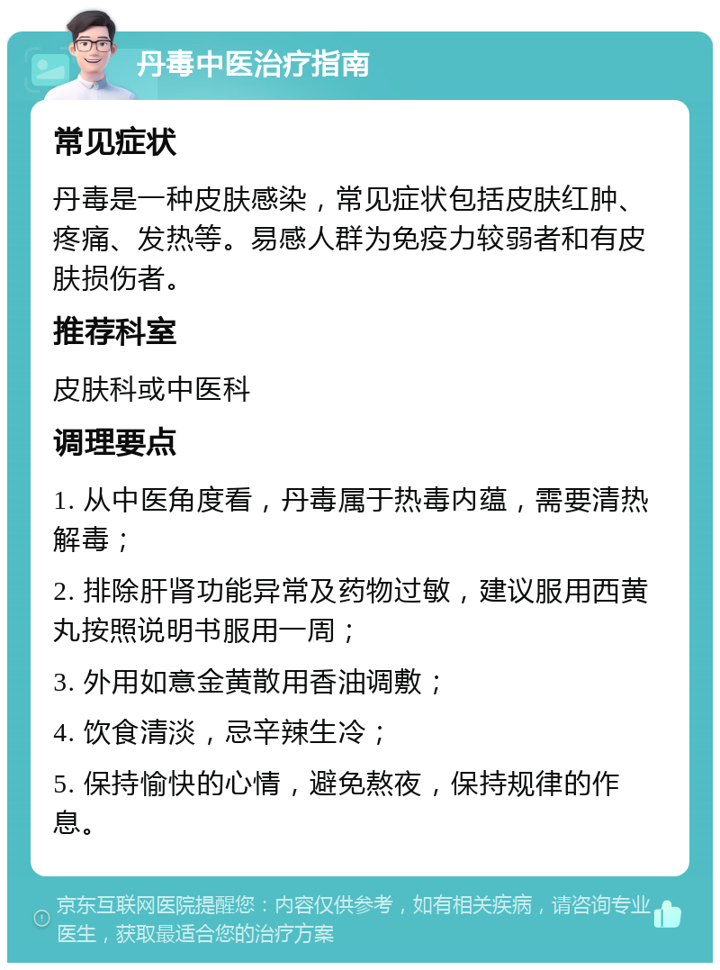 丹毒中医治疗指南 常见症状 丹毒是一种皮肤感染，常见症状包括皮肤红肿、疼痛、发热等。易感人群为免疫力较弱者和有皮肤损伤者。 推荐科室 皮肤科或中医科 调理要点 1. 从中医角度看，丹毒属于热毒内蕴，需要清热解毒； 2. 排除肝肾功能异常及药物过敏，建议服用西黄丸按照说明书服用一周； 3. 外用如意金黄散用香油调敷； 4. 饮食清淡，忌辛辣生冷； 5. 保持愉快的心情，避免熬夜，保持规律的作息。