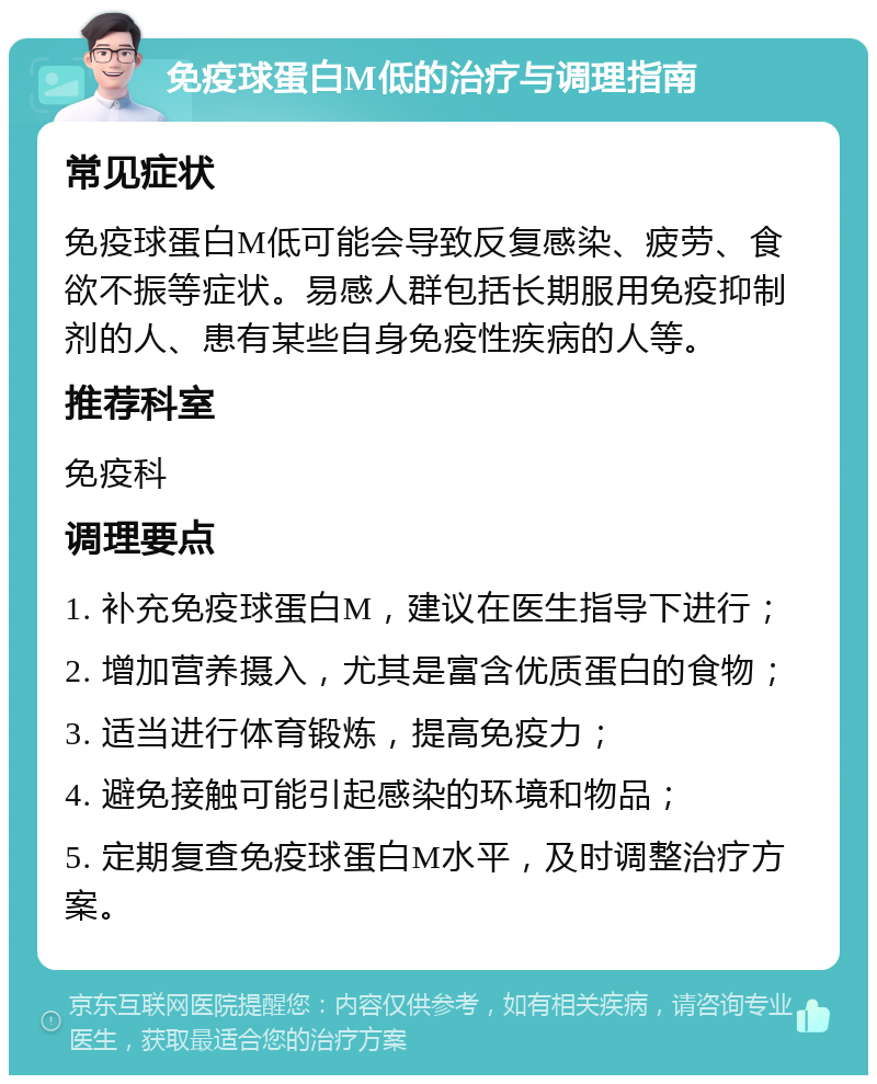 免疫球蛋白M低的治疗与调理指南 常见症状 免疫球蛋白M低可能会导致反复感染、疲劳、食欲不振等症状。易感人群包括长期服用免疫抑制剂的人、患有某些自身免疫性疾病的人等。 推荐科室 免疫科 调理要点 1. 补充免疫球蛋白M，建议在医生指导下进行； 2. 增加营养摄入，尤其是富含优质蛋白的食物； 3. 适当进行体育锻炼，提高免疫力； 4. 避免接触可能引起感染的环境和物品； 5. 定期复查免疫球蛋白M水平，及时调整治疗方案。