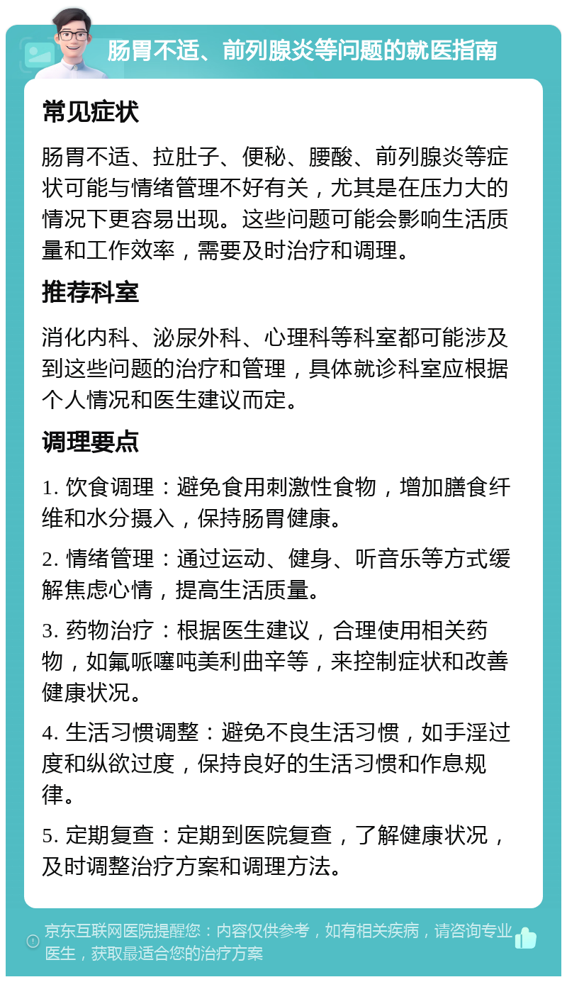 肠胃不适、前列腺炎等问题的就医指南 常见症状 肠胃不适、拉肚子、便秘、腰酸、前列腺炎等症状可能与情绪管理不好有关，尤其是在压力大的情况下更容易出现。这些问题可能会影响生活质量和工作效率，需要及时治疗和调理。 推荐科室 消化内科、泌尿外科、心理科等科室都可能涉及到这些问题的治疗和管理，具体就诊科室应根据个人情况和医生建议而定。 调理要点 1. 饮食调理：避免食用刺激性食物，增加膳食纤维和水分摄入，保持肠胃健康。 2. 情绪管理：通过运动、健身、听音乐等方式缓解焦虑心情，提高生活质量。 3. 药物治疗：根据医生建议，合理使用相关药物，如氟哌噻吨美利曲辛等，来控制症状和改善健康状况。 4. 生活习惯调整：避免不良生活习惯，如手淫过度和纵欲过度，保持良好的生活习惯和作息规律。 5. 定期复查：定期到医院复查，了解健康状况，及时调整治疗方案和调理方法。