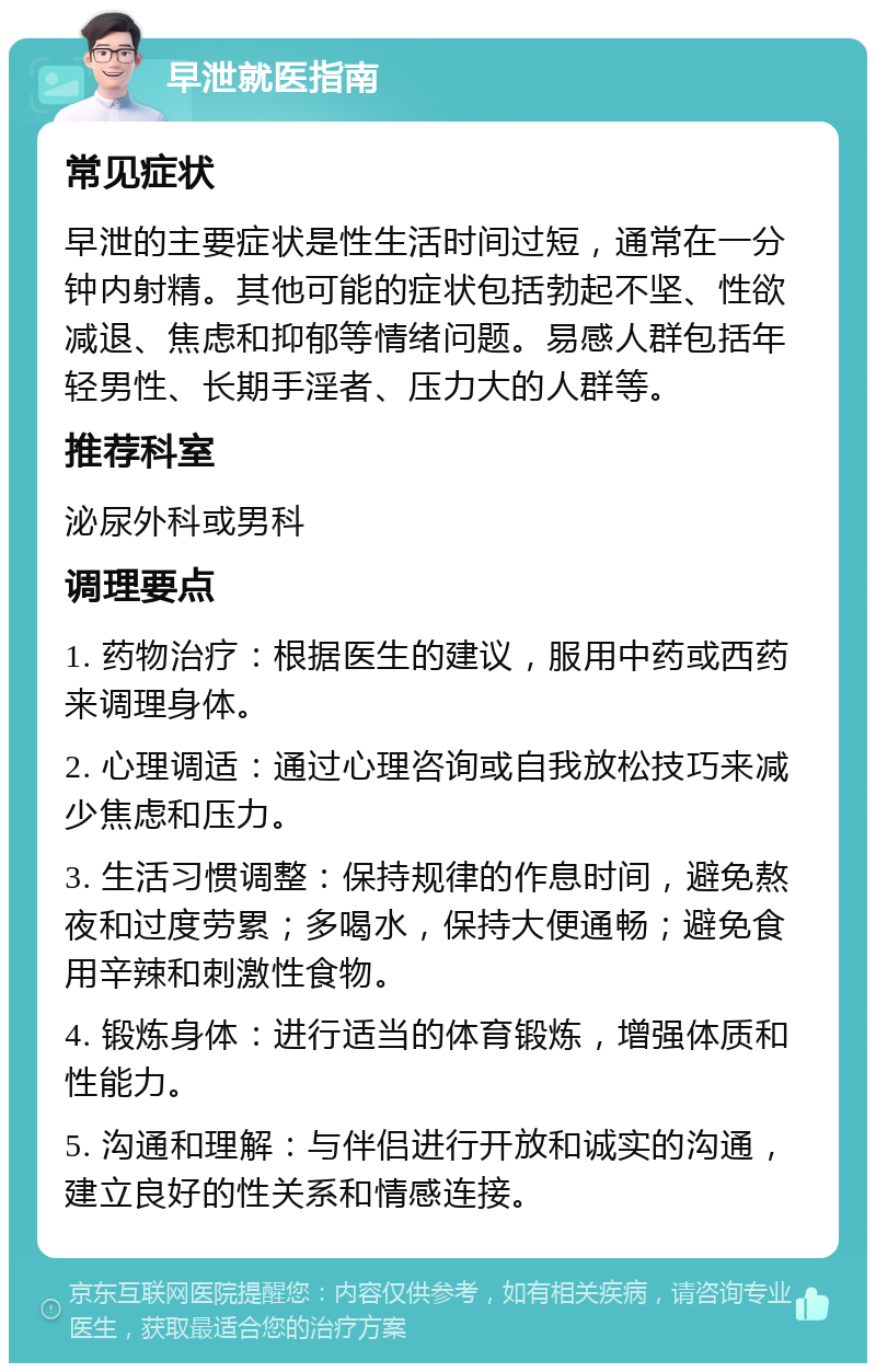 早泄就医指南 常见症状 早泄的主要症状是性生活时间过短，通常在一分钟内射精。其他可能的症状包括勃起不坚、性欲减退、焦虑和抑郁等情绪问题。易感人群包括年轻男性、长期手淫者、压力大的人群等。 推荐科室 泌尿外科或男科 调理要点 1. 药物治疗：根据医生的建议，服用中药或西药来调理身体。 2. 心理调适：通过心理咨询或自我放松技巧来减少焦虑和压力。 3. 生活习惯调整：保持规律的作息时间，避免熬夜和过度劳累；多喝水，保持大便通畅；避免食用辛辣和刺激性食物。 4. 锻炼身体：进行适当的体育锻炼，增强体质和性能力。 5. 沟通和理解：与伴侣进行开放和诚实的沟通，建立良好的性关系和情感连接。