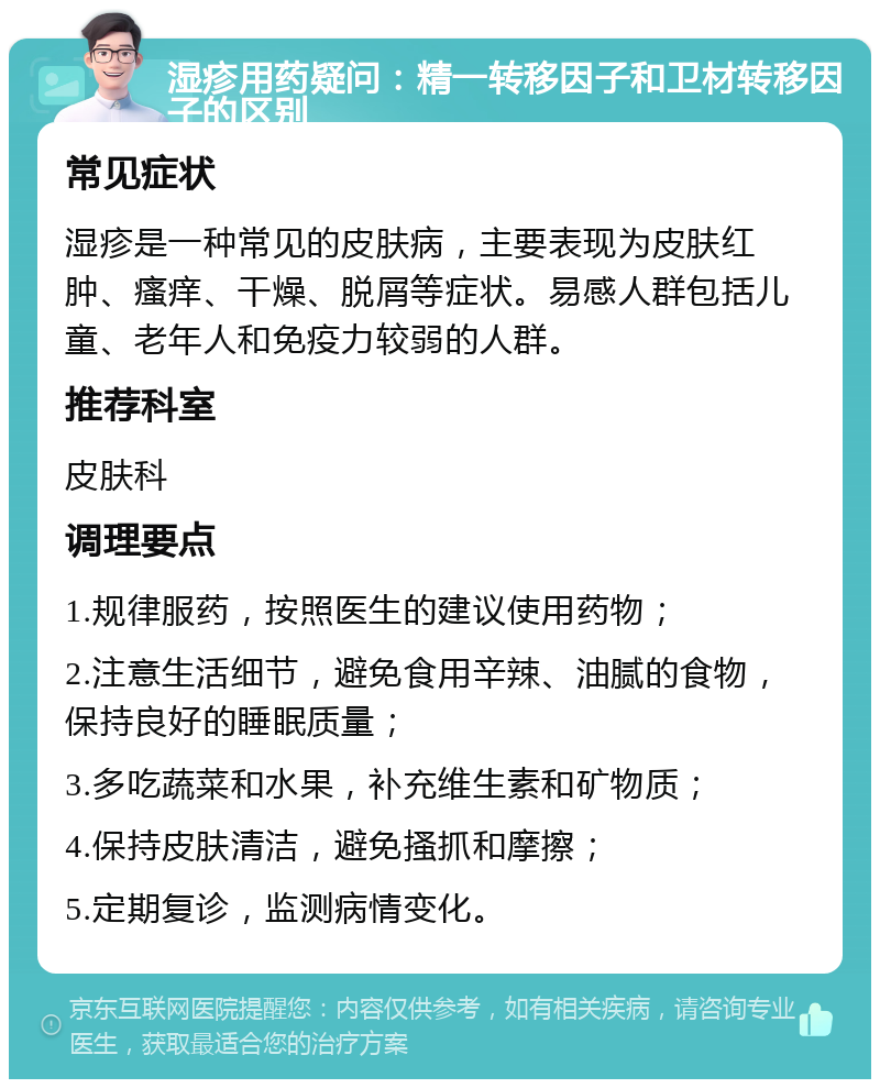 湿疹用药疑问：精一转移因子和卫材转移因子的区别 常见症状 湿疹是一种常见的皮肤病，主要表现为皮肤红肿、瘙痒、干燥、脱屑等症状。易感人群包括儿童、老年人和免疫力较弱的人群。 推荐科室 皮肤科 调理要点 1.规律服药，按照医生的建议使用药物； 2.注意生活细节，避免食用辛辣、油腻的食物，保持良好的睡眠质量； 3.多吃蔬菜和水果，补充维生素和矿物质； 4.保持皮肤清洁，避免搔抓和摩擦； 5.定期复诊，监测病情变化。