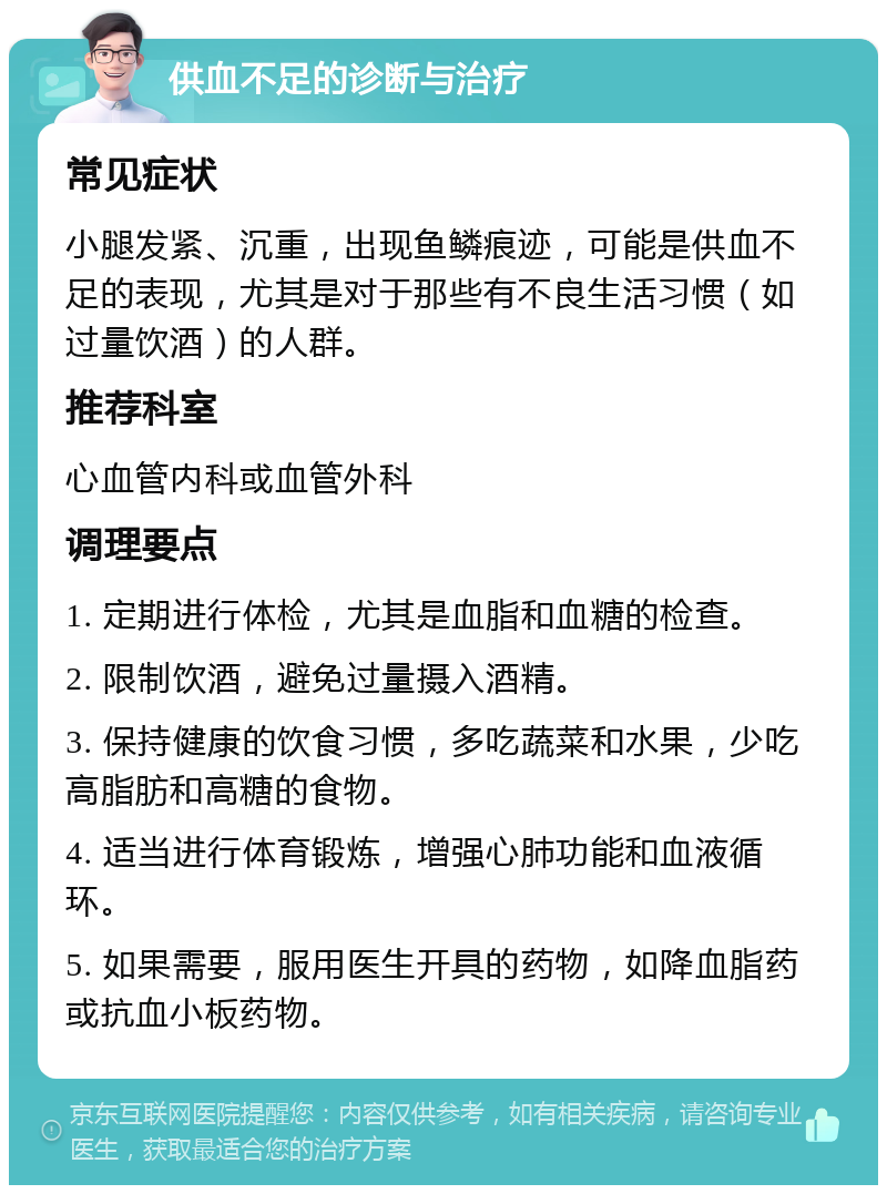 供血不足的诊断与治疗 常见症状 小腿发紧、沉重，出现鱼鳞痕迹，可能是供血不足的表现，尤其是对于那些有不良生活习惯（如过量饮酒）的人群。 推荐科室 心血管内科或血管外科 调理要点 1. 定期进行体检，尤其是血脂和血糖的检查。 2. 限制饮酒，避免过量摄入酒精。 3. 保持健康的饮食习惯，多吃蔬菜和水果，少吃高脂肪和高糖的食物。 4. 适当进行体育锻炼，增强心肺功能和血液循环。 5. 如果需要，服用医生开具的药物，如降血脂药或抗血小板药物。