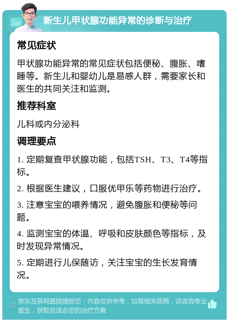 新生儿甲状腺功能异常的诊断与治疗 常见症状 甲状腺功能异常的常见症状包括便秘、腹胀、嗜睡等。新生儿和婴幼儿是易感人群，需要家长和医生的共同关注和监测。 推荐科室 儿科或内分泌科 调理要点 1. 定期复查甲状腺功能，包括TSH、T3、T4等指标。 2. 根据医生建议，口服优甲乐等药物进行治疗。 3. 注意宝宝的喂养情况，避免腹胀和便秘等问题。 4. 监测宝宝的体温、呼吸和皮肤颜色等指标，及时发现异常情况。 5. 定期进行儿保随访，关注宝宝的生长发育情况。