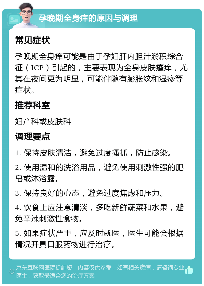 孕晚期全身痒的原因与调理 常见症状 孕晚期全身痒可能是由于孕妇肝内胆汁淤积综合征（ICP）引起的，主要表现为全身皮肤瘙痒，尤其在夜间更为明显，可能伴随有膨胀纹和湿疹等症状。 推荐科室 妇产科或皮肤科 调理要点 1. 保持皮肤清洁，避免过度搔抓，防止感染。 2. 使用温和的洗浴用品，避免使用刺激性强的肥皂或沐浴露。 3. 保持良好的心态，避免过度焦虑和压力。 4. 饮食上应注意清淡，多吃新鲜蔬菜和水果，避免辛辣刺激性食物。 5. 如果症状严重，应及时就医，医生可能会根据情况开具口服药物进行治疗。