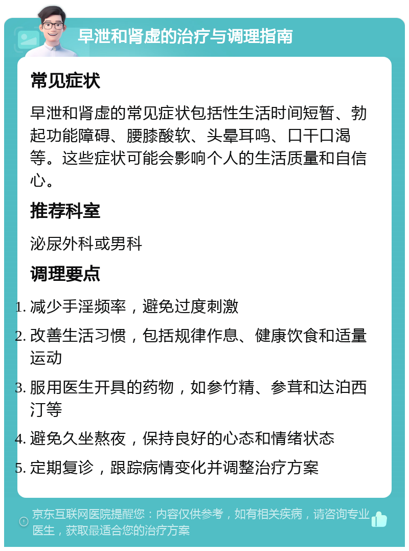 早泄和肾虚的治疗与调理指南 常见症状 早泄和肾虚的常见症状包括性生活时间短暂、勃起功能障碍、腰膝酸软、头晕耳鸣、口干口渴等。这些症状可能会影响个人的生活质量和自信心。 推荐科室 泌尿外科或男科 调理要点 减少手淫频率，避免过度刺激 改善生活习惯，包括规律作息、健康饮食和适量运动 服用医生开具的药物，如参竹精、参茸和达泊西汀等 避免久坐熬夜，保持良好的心态和情绪状态 定期复诊，跟踪病情变化并调整治疗方案