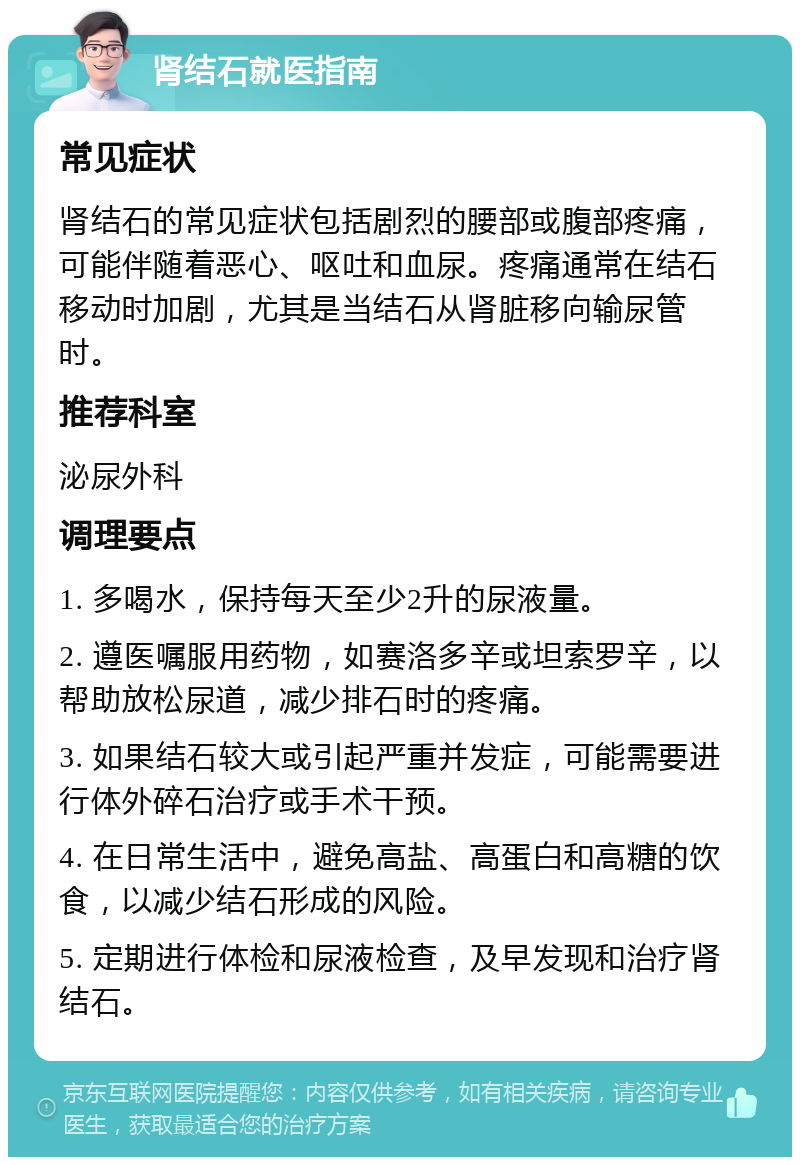 肾结石就医指南 常见症状 肾结石的常见症状包括剧烈的腰部或腹部疼痛，可能伴随着恶心、呕吐和血尿。疼痛通常在结石移动时加剧，尤其是当结石从肾脏移向输尿管时。 推荐科室 泌尿外科 调理要点 1. 多喝水，保持每天至少2升的尿液量。 2. 遵医嘱服用药物，如赛洛多辛或坦索罗辛，以帮助放松尿道，减少排石时的疼痛。 3. 如果结石较大或引起严重并发症，可能需要进行体外碎石治疗或手术干预。 4. 在日常生活中，避免高盐、高蛋白和高糖的饮食，以减少结石形成的风险。 5. 定期进行体检和尿液检查，及早发现和治疗肾结石。