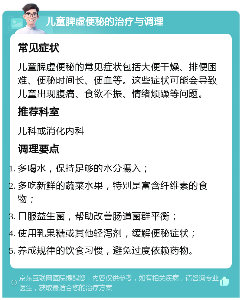 儿童脾虚便秘的治疗与调理 常见症状 儿童脾虚便秘的常见症状包括大便干燥、排便困难、便秘时间长、便血等。这些症状可能会导致儿童出现腹痛、食欲不振、情绪烦躁等问题。 推荐科室 儿科或消化内科 调理要点 多喝水，保持足够的水分摄入； 多吃新鲜的蔬菜水果，特别是富含纤维素的食物； 口服益生菌，帮助改善肠道菌群平衡； 使用乳果糖或其他轻泻剂，缓解便秘症状； 养成规律的饮食习惯，避免过度依赖药物。