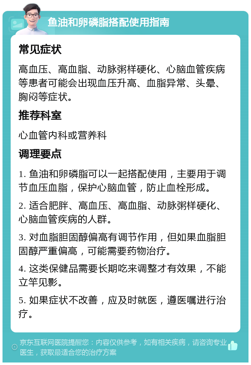 鱼油和卵磷脂搭配使用指南 常见症状 高血压、高血脂、动脉粥样硬化、心脑血管疾病等患者可能会出现血压升高、血脂异常、头晕、胸闷等症状。 推荐科室 心血管内科或营养科 调理要点 1. 鱼油和卵磷脂可以一起搭配使用，主要用于调节血压血脂，保护心脑血管，防止血栓形成。 2. 适合肥胖、高血压、高血脂、动脉粥样硬化、心脑血管疾病的人群。 3. 对血脂胆固醇偏高有调节作用，但如果血脂胆固醇严重偏高，可能需要药物治疗。 4. 这类保健品需要长期吃来调整才有效果，不能立竿见影。 5. 如果症状不改善，应及时就医，遵医嘱进行治疗。