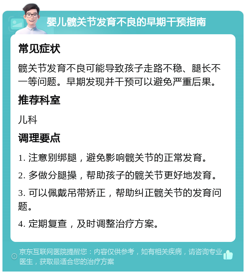 婴儿髋关节发育不良的早期干预指南 常见症状 髋关节发育不良可能导致孩子走路不稳、腿长不一等问题。早期发现并干预可以避免严重后果。 推荐科室 儿科 调理要点 1. 注意别绑腿，避免影响髋关节的正常发育。 2. 多做分腿操，帮助孩子的髋关节更好地发育。 3. 可以佩戴吊带矫正，帮助纠正髋关节的发育问题。 4. 定期复查，及时调整治疗方案。