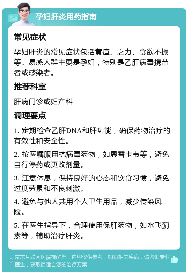 孕妇肝炎用药指南 常见症状 孕妇肝炎的常见症状包括黄疸、乏力、食欲不振等。易感人群主要是孕妇，特别是乙肝病毒携带者或感染者。 推荐科室 肝病门诊或妇产科 调理要点 1. 定期检查乙肝DNA和肝功能，确保药物治疗的有效性和安全性。 2. 按医嘱服用抗病毒药物，如恩替卡韦等，避免自行停药或更改剂量。 3. 注意休息，保持良好的心态和饮食习惯，避免过度劳累和不良刺激。 4. 避免与他人共用个人卫生用品，减少传染风险。 5. 在医生指导下，合理使用保肝药物，如水飞蓟素等，辅助治疗肝炎。