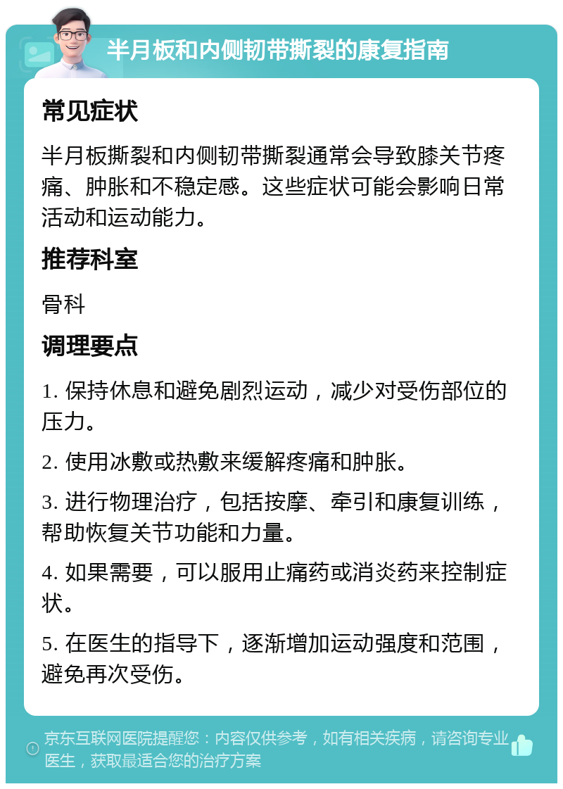 半月板和内侧韧带撕裂的康复指南 常见症状 半月板撕裂和内侧韧带撕裂通常会导致膝关节疼痛、肿胀和不稳定感。这些症状可能会影响日常活动和运动能力。 推荐科室 骨科 调理要点 1. 保持休息和避免剧烈运动，减少对受伤部位的压力。 2. 使用冰敷或热敷来缓解疼痛和肿胀。 3. 进行物理治疗，包括按摩、牵引和康复训练，帮助恢复关节功能和力量。 4. 如果需要，可以服用止痛药或消炎药来控制症状。 5. 在医生的指导下，逐渐增加运动强度和范围，避免再次受伤。